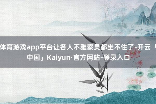 体育游戏app平台让各人不雅察员都坐不住了-开云「中国」Kaiyun·官方网站-登录入口