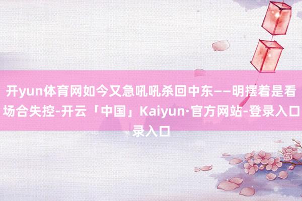开yun体育网如今又急吼吼杀回中东——明摆着是看场合失控-开云「中国」Kaiyun·官方网站-登录入口