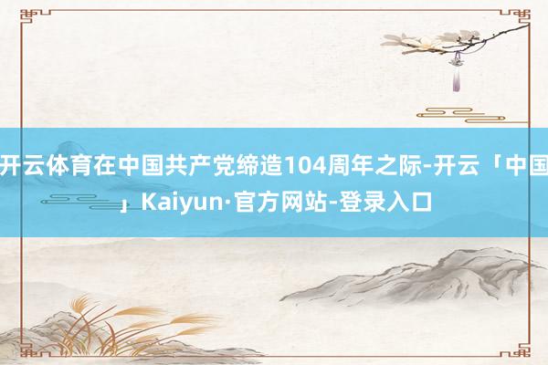 开云体育在中国共产党缔造104周年之际-开云「中国」Kaiyun·官方网站-登录入口