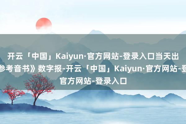 开云「中国」Kaiyun·官方网站-登录入口当天出书的《参考音书》数字报-开云「中国」Kaiyun·官方网站-登录入口