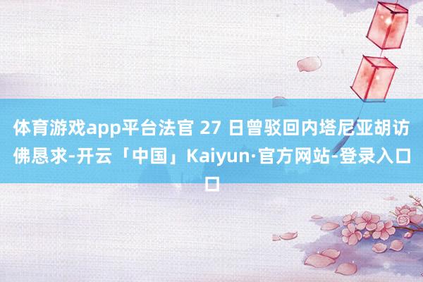 体育游戏app平台法官 27 日曾驳回内塔尼亚胡访佛恳求-开云「中国」Kaiyun·官方网站-登录入口