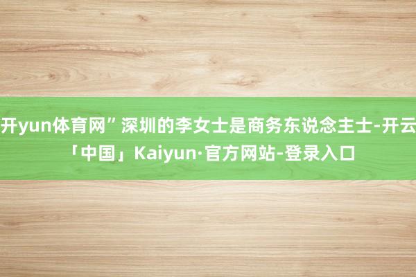 开yun体育网”深圳的李女士是商务东说念主士-开云「中国」Kaiyun·官方网站-登录入口