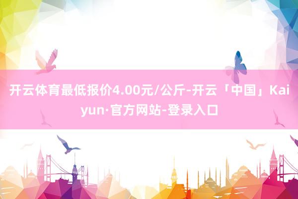 开云体育最低报价4.00元/公斤-开云「中国」Kaiyun·官方网站-登录入口