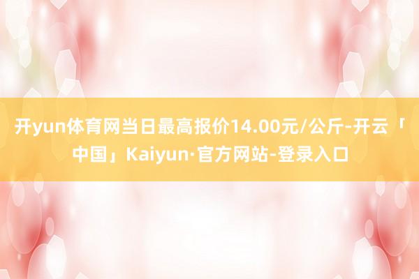 开yun体育网当日最高报价14.00元/公斤-开云「中国」Kaiyun·官方网站-登录入口