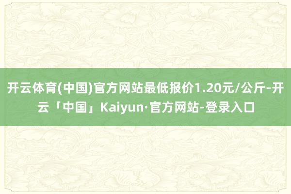 开云体育(中国)官方网站最低报价1.20元/公斤-开云「中国」Kaiyun·官方网站-登录入口