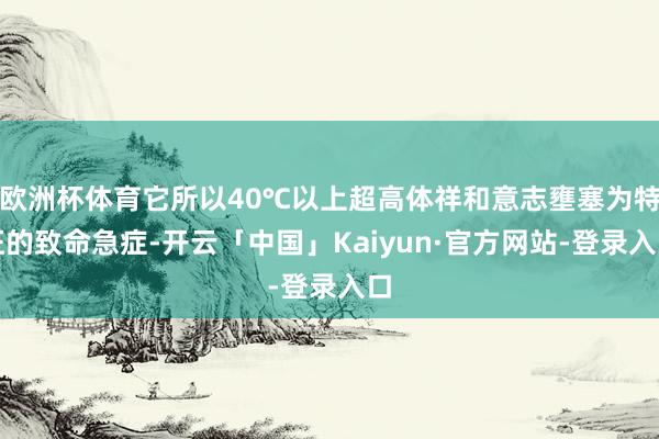 欧洲杯体育它所以40℃以上超高体祥和意志壅塞为特征的致命急症-开云「中国」Kaiyun·官方网站-登录入口