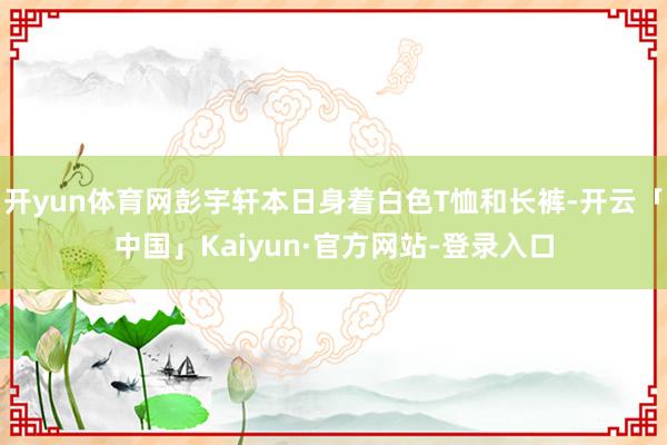 开yun体育网彭宇轩本日身着白色T恤和长裤-开云「中国」Kaiyun·官方网站-登录入口