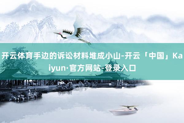 开云体育手边的诉讼材料堆成小山-开云「中国」Kaiyun·官方网站-登录入口