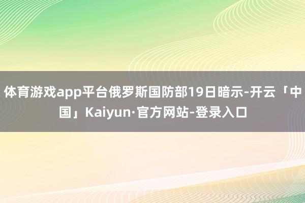 体育游戏app平台俄罗斯国防部19日暗示-开云「中国」Kaiyun·官方网站-登录入口