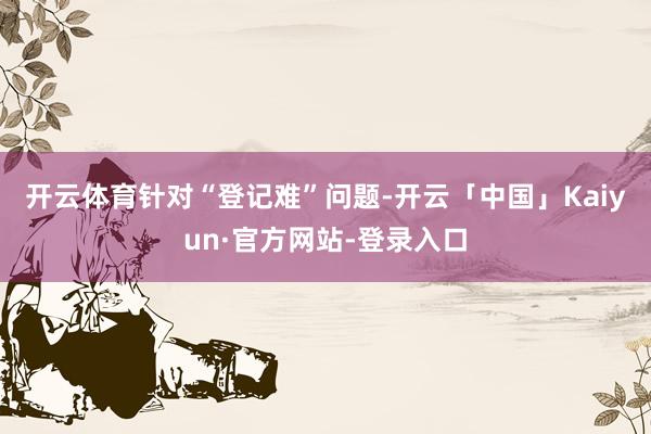 开云体育　　针对“登记难”问题-开云「中国」Kaiyun·官方网站-登录入口