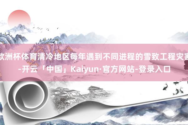 欧洲杯体育清冷地区每年遇到不同进程的雪致工程灾害-开云「中国」Kaiyun·官方网站-登录入口