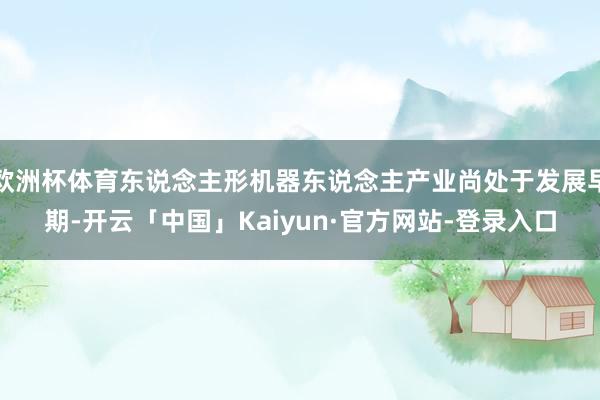 欧洲杯体育东说念主形机器东说念主产业尚处于发展早期-开云「中国」Kaiyun·官方网站-登录入口