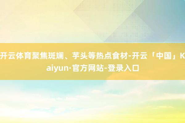 开云体育聚焦斑斓、芋头等热点食材-开云「中国」Kaiyun·官方网站-登录入口