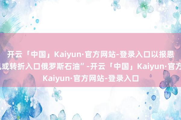 开云「中国」Kaiyun·官方网站-登录入口以报恩印度连续“奏凯或转折入口俄罗斯石油”-开云「中国」Kaiyun·官方网站-登录入口