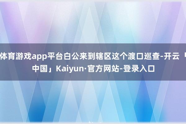 体育游戏app平台白公来到辖区这个渡口巡查-开云「中国」Kaiyun·官方网站-登录入口