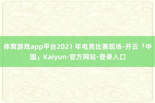 体育游戏app平台2021 年电竞比赛现场-开云「中国」Kaiyun·官方网站-登录入口