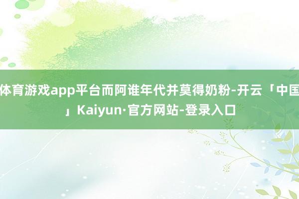 体育游戏app平台而阿谁年代并莫得奶粉-开云「中国」Kaiyun·官方网站-登录入口