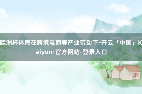 欧洲杯体育在跨境电商等产业带动下-开云「中国」Kaiyun·官方网站-登录入口