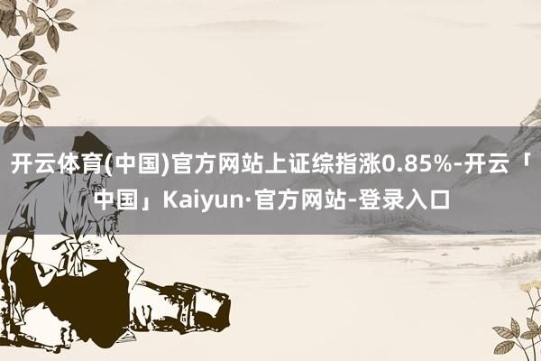 开云体育(中国)官方网站上证综指涨0.85%-开云「中国」Kaiyun·官方网站-登录入口