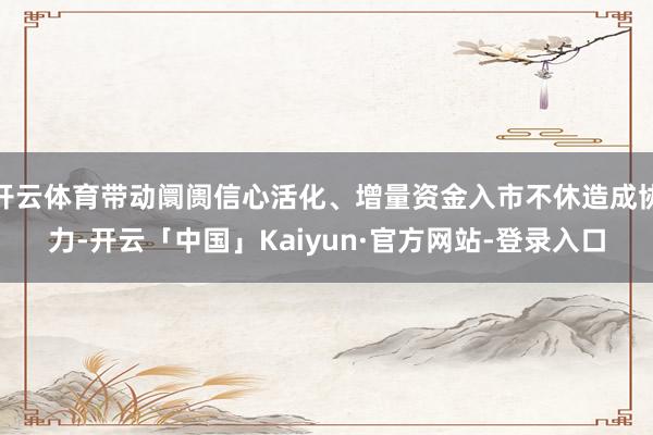 开云体育带动阛阓信心活化、增量资金入市不休造成协力-开云「中国」Kaiyun·官方网站-登录入口