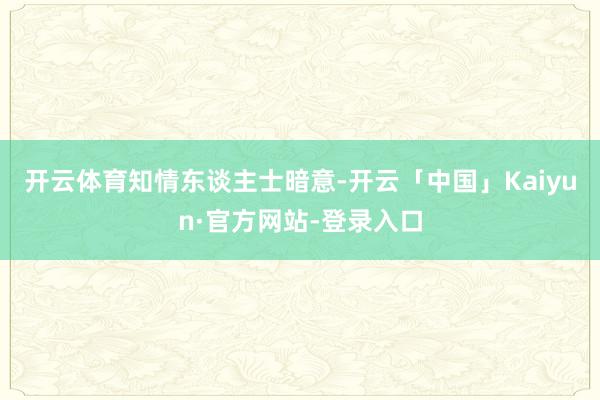 开云体育　　知情东谈主士暗意-开云「中国」Kaiyun·官方网站-登录入口