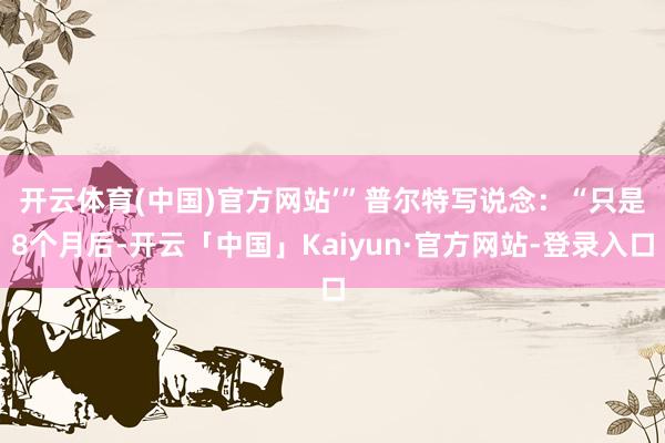 开云体育(中国)官方网站’”　　普尔特写说念：“只是8个月后-开云「中国」Kaiyun·官方网站-登录入口