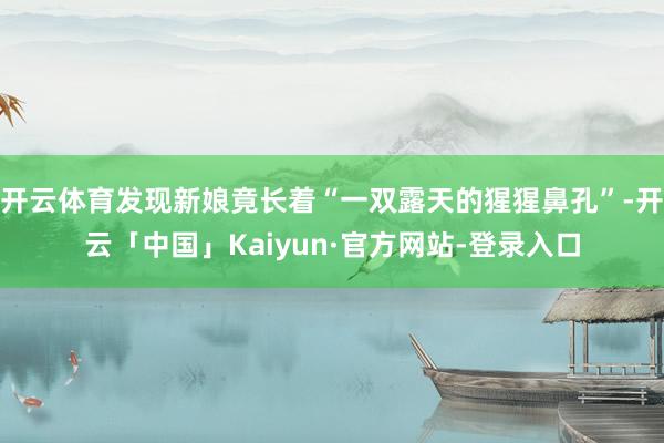 开云体育发现新娘竟长着“一双露天的猩猩鼻孔”-开云「中国」Kaiyun·官方网站-登录入口