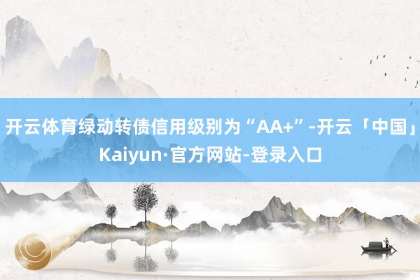 开云体育绿动转债信用级别为“AA+”-开云「中国」Kaiyun·官方网站-登录入口