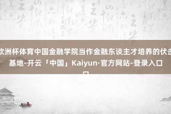 欧洲杯体育中国金融学院当作金融东谈主才培养的伏击基地-开云「中国」Kaiyun·官方网站-登录入口