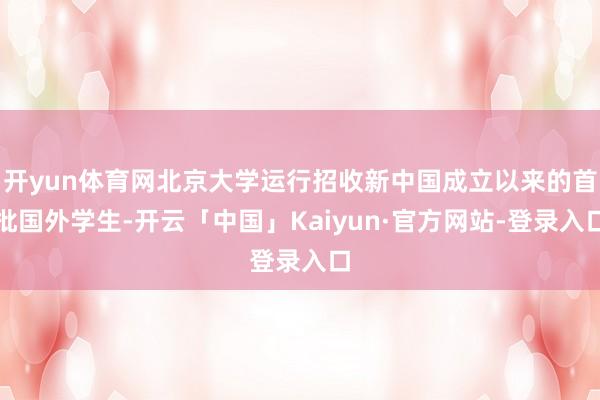 开yun体育网北京大学运行招收新中国成立以来的首批国外学生-开云「中国」Kaiyun·官方网站-登录入口