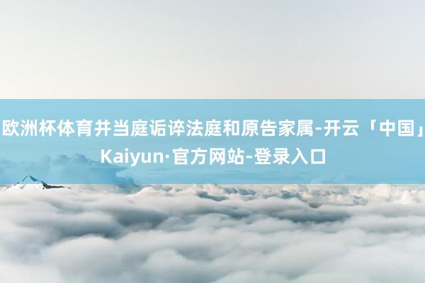 欧洲杯体育并当庭诟谇法庭和原告家属-开云「中国」Kaiyun·官方网站-登录入口