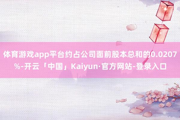 体育游戏app平台约占公司面前股本总和的0.0207%-开云「中国」Kaiyun·官方网站-登录入口