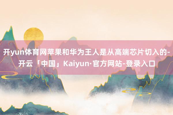 开yun体育网苹果和华为王人是从高端芯片切入的-开云「中国」Kaiyun·官方网站-登录入口