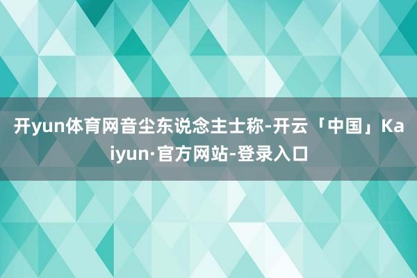 开yun体育网　　音尘东说念主士称-开云「中国」Kaiyun·官方网站-登录入口