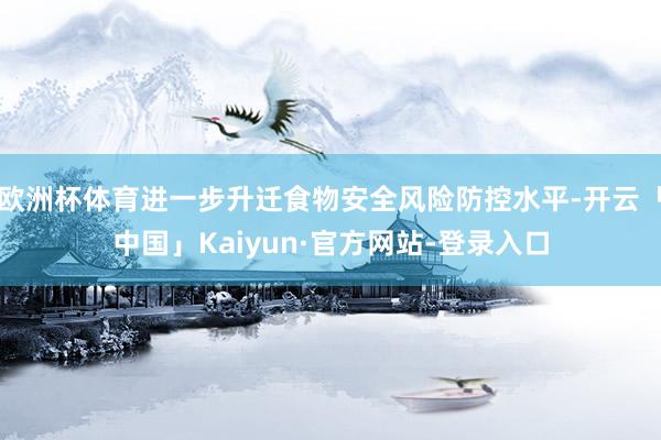 欧洲杯体育进一步升迁食物安全风险防控水平-开云「中国」Kaiyun·官方网站-登录入口