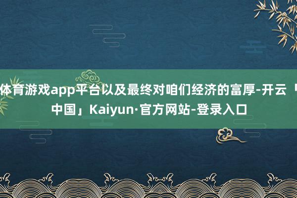 体育游戏app平台以及最终对咱们经济的富厚-开云「中国」Kaiyun·官方网站-登录入口