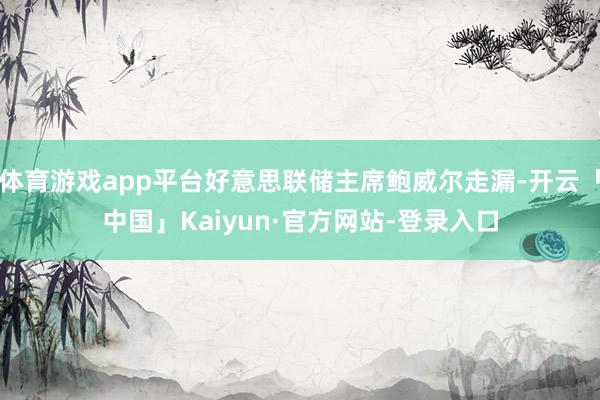 体育游戏app平台好意思联储主席鲍威尔走漏-开云「中国」Kaiyun·官方网站-登录入口