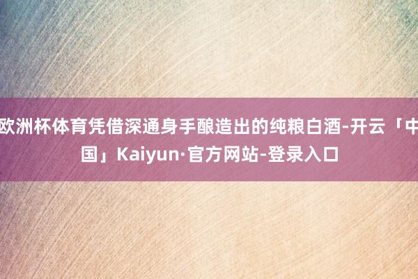 欧洲杯体育凭借深通身手酿造出的纯粮白酒-开云「中国」Kaiyun·官方网站-登录入口