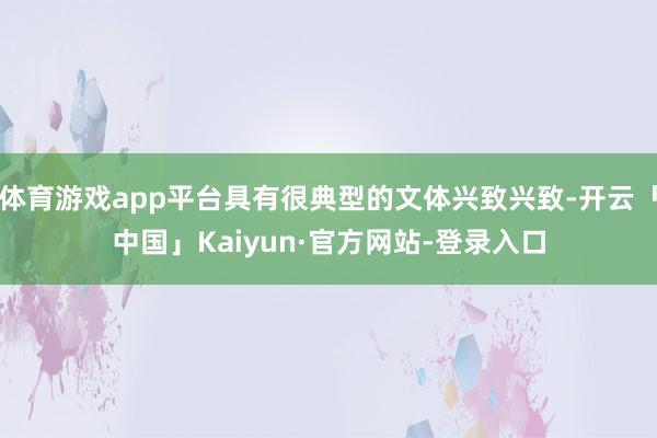 体育游戏app平台具有很典型的文体兴致兴致-开云「中国」Kaiyun·官方网站-登录入口