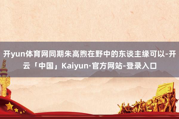 开yun体育网同期朱高煦在野中的东谈主缘可以-开云「中国」Kaiyun·官方网站-登录入口
