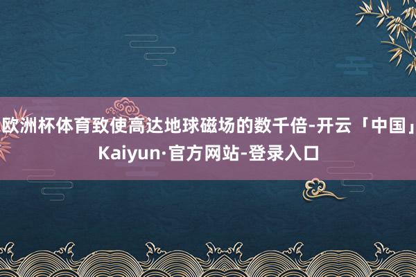 欧洲杯体育致使高达地球磁场的数千倍-开云「中国」Kaiyun·官方网站-登录入口