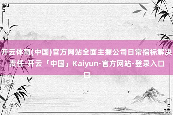开云体育(中国)官方网站全面主握公司日常指标解决责任-开云「中国」Kaiyun·官方网站-登录入口