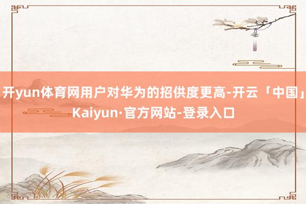 开yun体育网用户对华为的招供度更高-开云「中国」Kaiyun·官方网站-登录入口