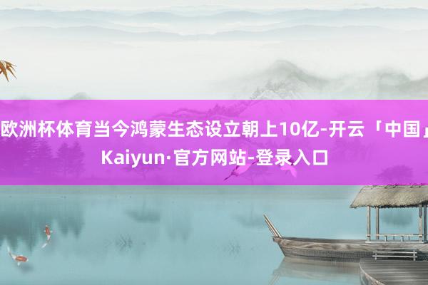 欧洲杯体育当今鸿蒙生态设立朝上10亿-开云「中国」Kaiyun·官方网站-登录入口