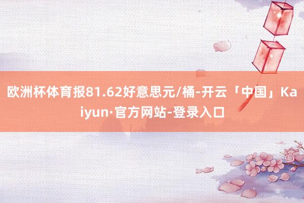 欧洲杯体育报81.62好意思元/桶-开云「中国」Kaiyun·官方网站-登录入口