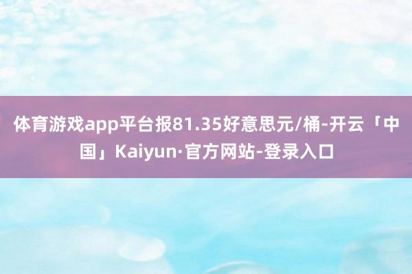 体育游戏app平台报81.35好意思元/桶-开云「中国」Kaiyun·官方网站-登录入口