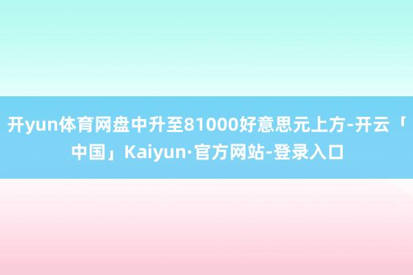 开yun体育网盘中升至81000好意思元上方-开云「中国」Kaiyun·官方网站-登录入口