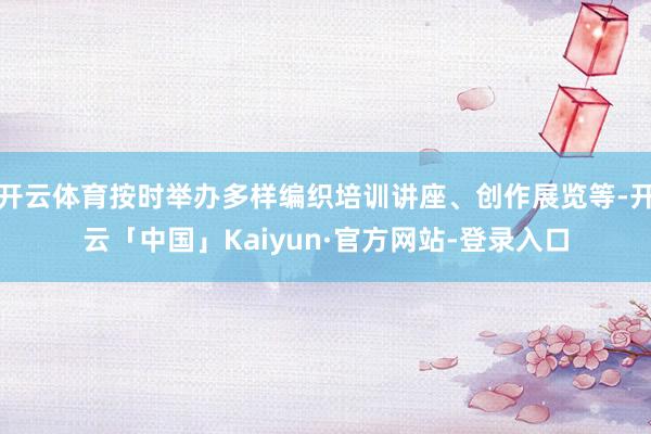 开云体育按时举办多样编织培训讲座、创作展览等-开云「中国」Kaiyun·官方网站-登录入口