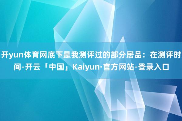 开yun体育网底下是我测评过的部分居品:在测评时间-开云「中国」Kaiyun·官方网站-登录入口