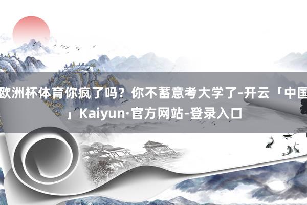 欧洲杯体育你疯了吗?你不蓄意考大学了-开云「中国」Kaiyun·官方网站-登录入口
